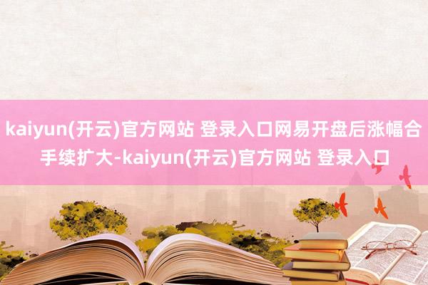 kaiyun(开云)官方网站 登录入口网易开盘后涨幅合手续扩大-kaiyun(开云)官方网站 登录入口