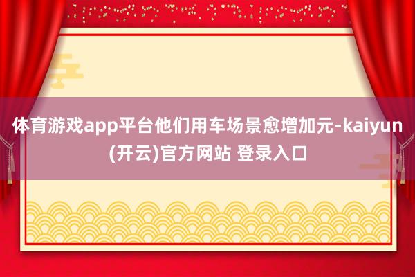 体育游戏app平台他们用车场景愈增加元-kaiyun(开云)官方网站 登录入口