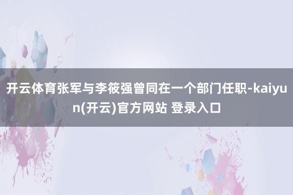 开云体育张军与李筱强曾同在一个部门任职-kaiyun(开云)官方网站 登录入口