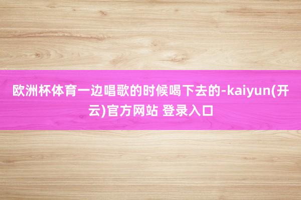 欧洲杯体育一边唱歌的时候喝下去的-kaiyun(开云)官方网站 登录入口