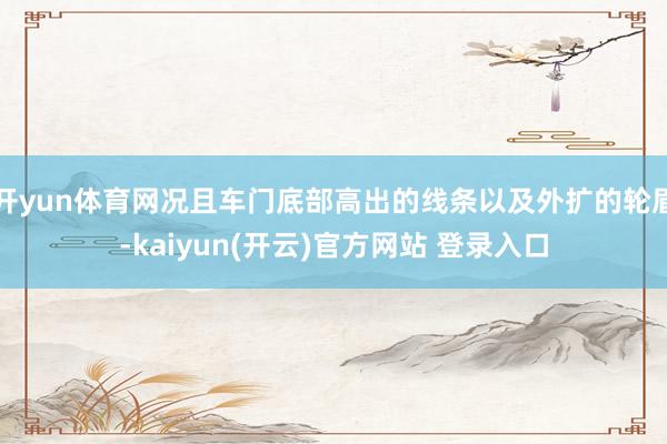 开yun体育网况且车门底部高出的线条以及外扩的轮眉-kaiyun(开云)官方网站 登录入口