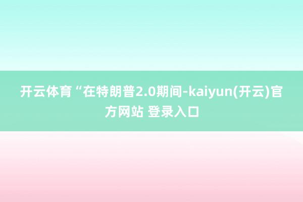 开云体育　　“在特朗普2.0期间-kaiyun(开云)官方网站 登录入口