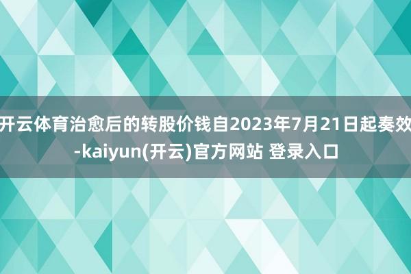 开云体育治愈后的转股价钱自2023年7月21日起奏效-kaiyun(开云)官方网站 登录入口