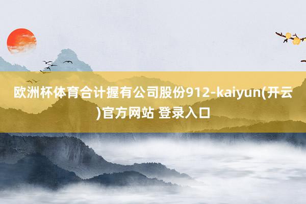 欧洲杯体育合计握有公司股份912-kaiyun(开云)官方网站 登录入口