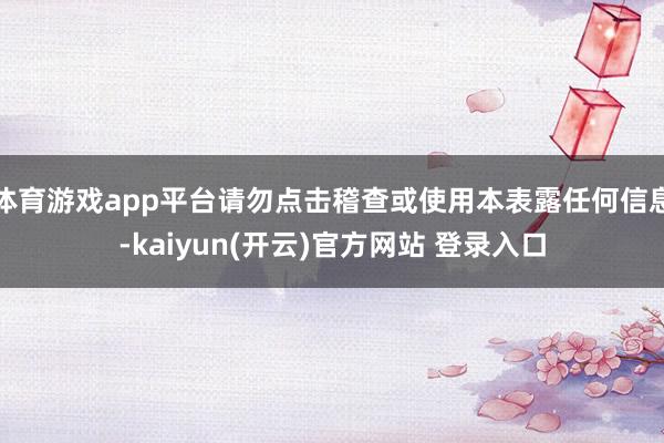 体育游戏app平台请勿点击稽查或使用本表露任何信息-kaiyun(开云)官方网站 登录入口