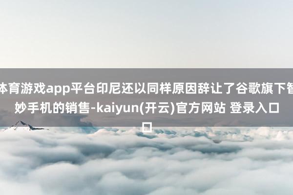 体育游戏app平台印尼还以同样原因辞让了谷歌旗下智妙手机的销售-kaiyun(开云)官方网站 登录入口