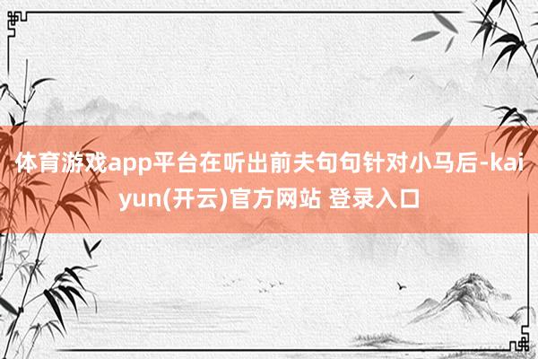 体育游戏app平台在听出前夫句句针对小马后-kaiyun(开云)官方网站 登录入口