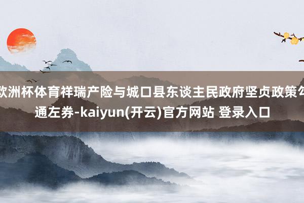 欧洲杯体育祥瑞产险与城口县东谈主民政府坚贞政策勾通左券-kaiyun(开云)官方网站 登录入口