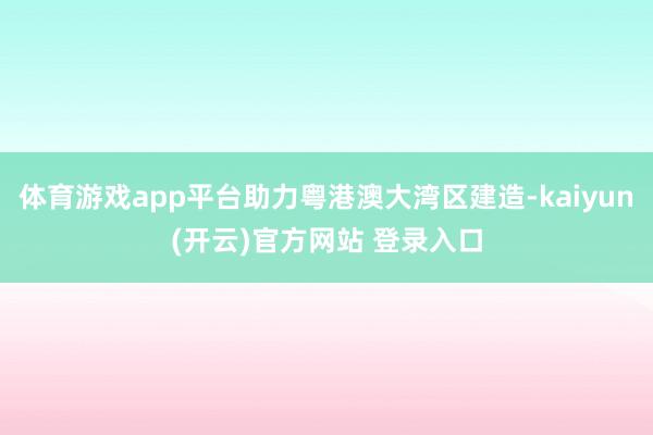 体育游戏app平台助力粤港澳大湾区建造-kaiyun(开云)官方网站 登录入口