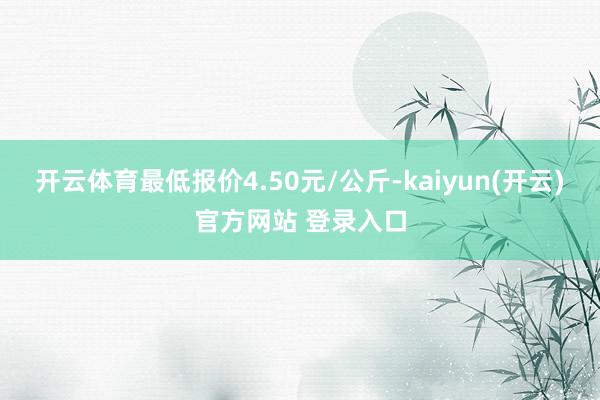 开云体育最低报价4.50元/公斤-kaiyun(开云)官方网站 登录入口