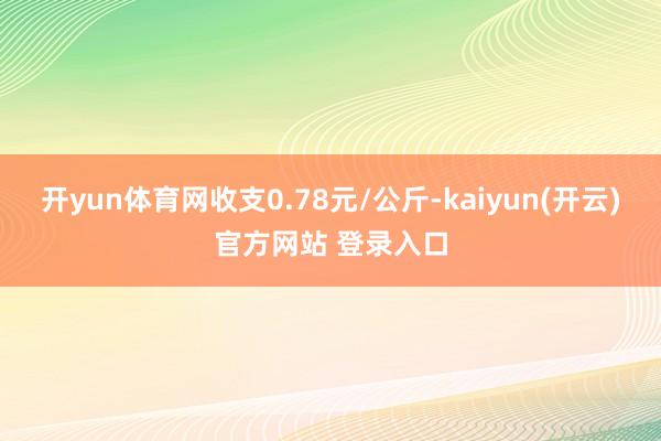 开yun体育网收支0.78元/公斤-kaiyun(开云)官方网站 登录入口