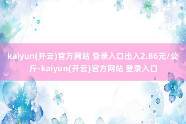 kaiyun(开云)官方网站 登录入口出入2.86元/公斤-kaiyun(开云)官方网站 登录入口