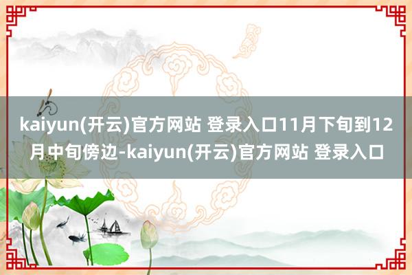 kaiyun(开云)官方网站 登录入口11月下旬到12月中旬傍边-kaiyun(开云)官方网站 登录入口