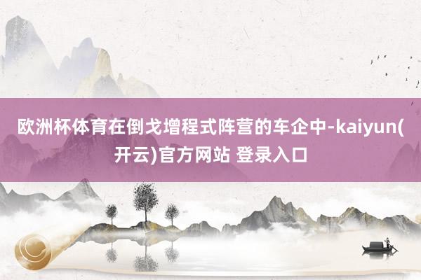 欧洲杯体育在倒戈增程式阵营的车企中-kaiyun(开云)官方网站 登录入口