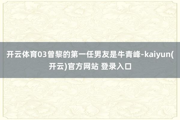 开云体育03曾黎的第一任男友是牛青峰-kaiyun(开云)官方网站 登录入口