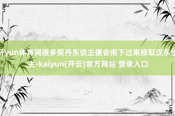 开yun体育网很多契丹东谈主便会南下过来掠取汉东谈主-kaiyun(开云)官方网站 登录入口