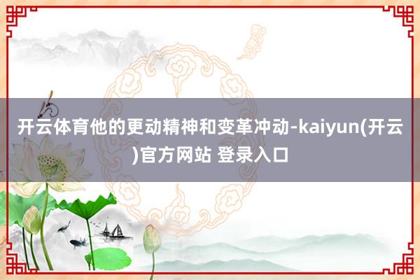 开云体育他的更动精神和变革冲动-kaiyun(开云)官方网站 登录入口