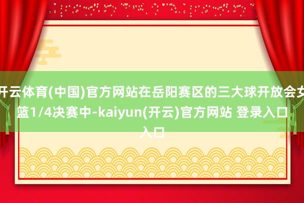 开云体育(中国)官方网站在岳阳赛区的三大球开放会女篮1/4决赛中-kaiyun(开云)官方网站 登录入口