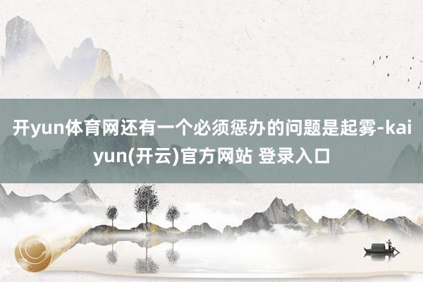 开yun体育网还有一个必须惩办的问题是起雾-kaiyun(开云)官方网站 登录入口