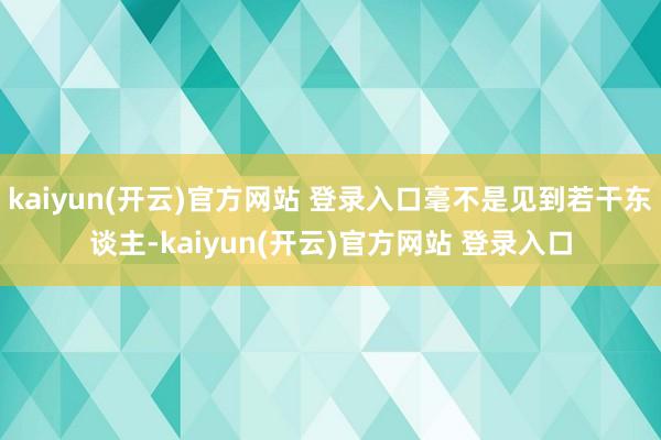 kaiyun(开云)官方网站 登录入口毫不是见到若干东谈主-kaiyun(开云)官方网站 登录入口