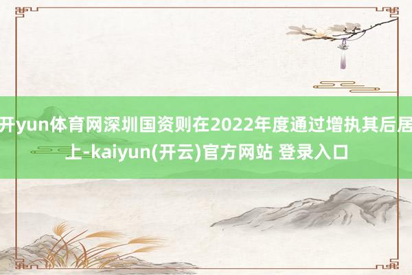 开yun体育网深圳国资则在2022年度通过增执其后居上-kaiyun(开云)官方网站 登录入口