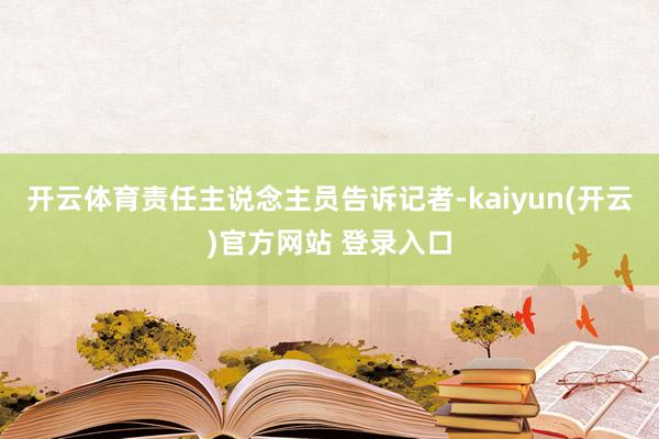 开云体育责任主说念主员告诉记者-kaiyun(开云)官方网站 登录入口