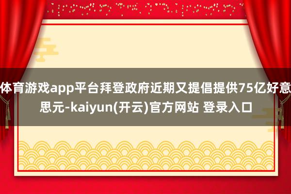 体育游戏app平台拜登政府近期又提倡提供75亿好意思元-kaiyun(开云)官方网站 登录入口