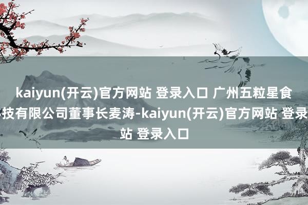 kaiyun(开云)官方网站 登录入口 广州五粒星食物科技有限公司董事长麦涛-kaiyun(开云)官方网站 登录入口