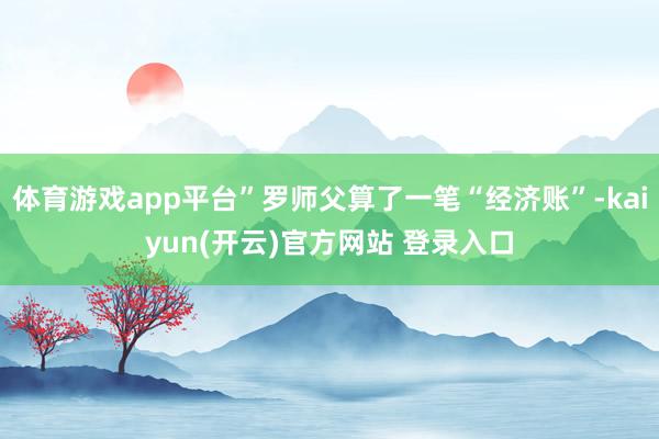 体育游戏app平台”罗师父算了一笔“经济账”-kaiyun(开云)官方网站 登录入口