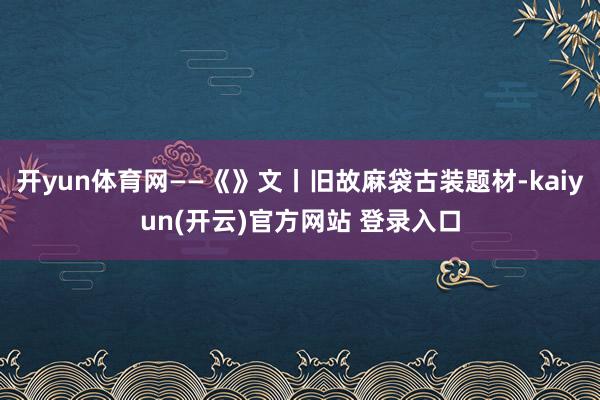 开yun体育网——《》文丨旧故麻袋古装题材-kaiyun(开云)官方网站 登录入口