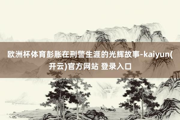 欧洲杯体育彭胀在刑警生涯的光辉故事-kaiyun(开云)官方网站 登录入口