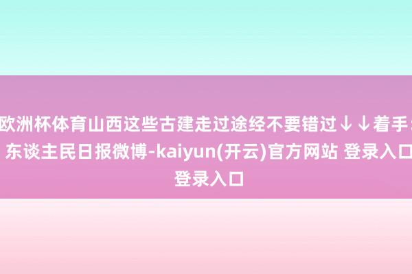 欧洲杯体育山西这些古建走过途经不要错过↓↓着手： 东谈主民日报微博-kaiyun(开云)官方网站 登录入口