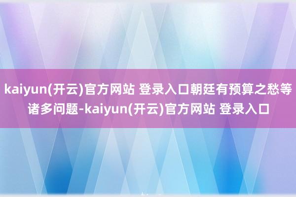 kaiyun(开云)官方网站 登录入口朝廷有预算之愁等诸多问题-kaiyun(开云)官方网站 登录入口