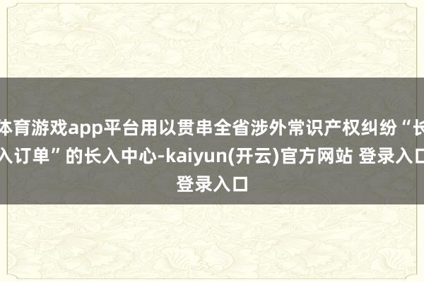 体育游戏app平台用以贯串全省涉外常识产权纠纷“长入订单”的长入中心-kaiyun(开云)官方网站 登录入口