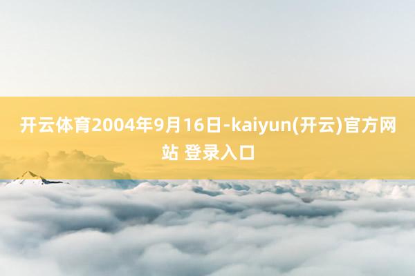 开云体育2004年9月16日-kaiyun(开云)官方网站 登录入口