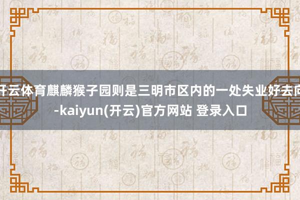 开云体育麒麟猴子园则是三明市区内的一处失业好去向-kaiyun(开云)官方网站 登录入口