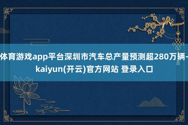 体育游戏app平台深圳市汽车总产量预测超280万辆-kaiyun(开云)官方网站 登录入口