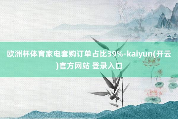 欧洲杯体育家电套购订单占比39%-kaiyun(开云)官方网站 登录入口