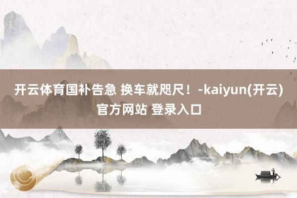 开云体育国补告急 换车就咫尺！-kaiyun(开云)官方网站 登录入口