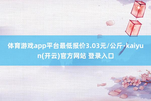 体育游戏app平台最低报价3.03元/公斤-kaiyun(开云)官方网站 登录入口