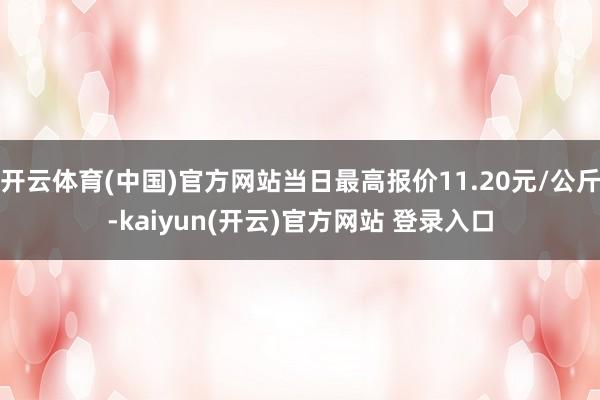 开云体育(中国)官方网站当日最高报价11.20元/公斤-kaiyun(开云)官方网站 登录入口