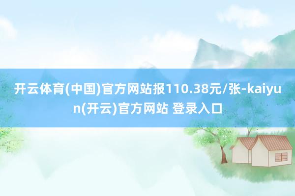 开云体育(中国)官方网站报110.38元/张-kaiyun(开云)官方网站 登录入口