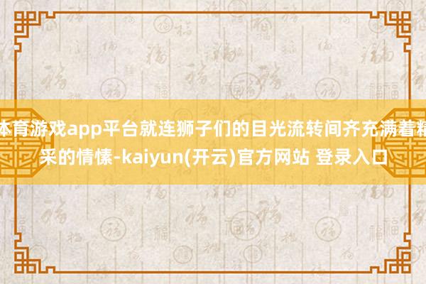 体育游戏app平台就连狮子们的目光流转间齐充满着精采的情愫-kaiyun(开云)官方网站 登录入口