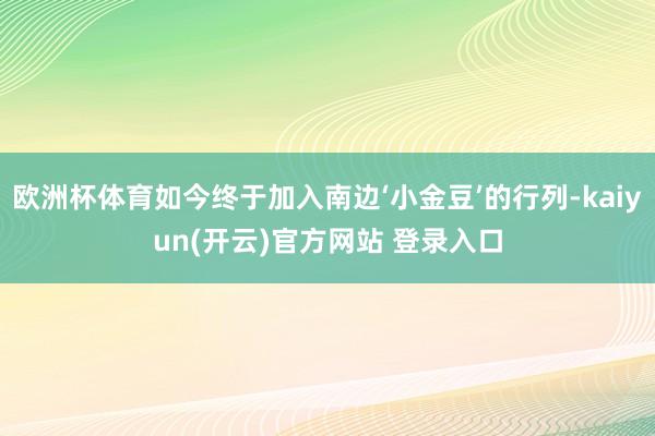 欧洲杯体育如今终于加入南边‘小金豆’的行列-kaiyun(开云)官方网站 登录入口