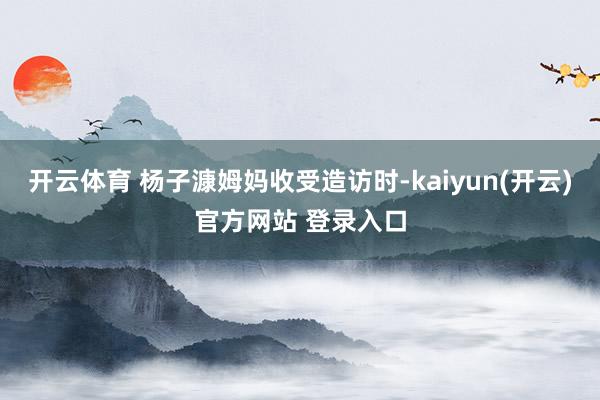 开云体育 杨子漮姆妈收受造访时-kaiyun(开云)官方网站 登录入口