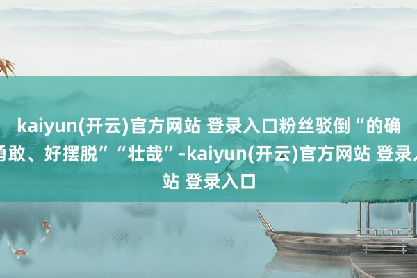 kaiyun(开云)官方网站 登录入口粉丝驳倒“的确好勇敢、好摆脱”“壮哉”-kaiyun(开云)官方网站 登录入口