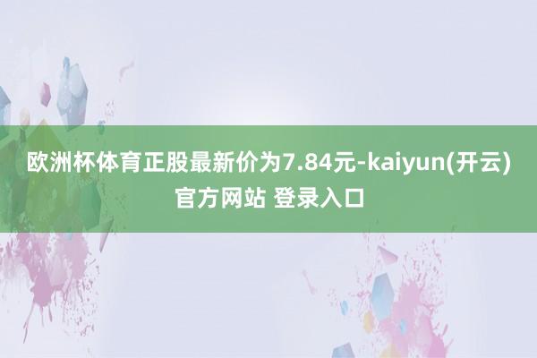 欧洲杯体育正股最新价为7.84元-kaiyun(开云)官方网站 登录入口