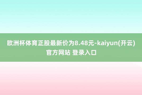 欧洲杯体育正股最新价为8.48元-kaiyun(开云)官方网站 登录入口