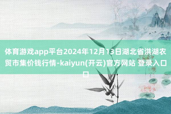 体育游戏app平台2024年12月13日湖北省洪湖农贸市集价钱行情-kaiyun(开云)官方网站 登录入口