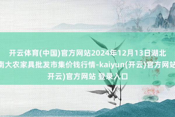 开云体育(中国)官方网站2024年12月13日湖北省孝感市南大农家具批发市集价钱行情-kaiyun(开云)官方网站 登录入口